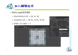  將UFO.png拖曳到場景
 Position(X,Y,Z) = (0, 0, 0)
 Scale(X,Y,Z) = (0.75, 0.75, 0.75)
 Order in Layer = 1
加入UFO物件
16
 