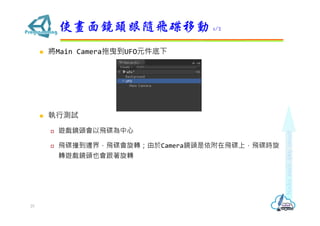  將Main Camera拖曳到UFO元件底下
 執行測試
 遊戲鏡頭會以飛碟為中心
 飛碟撞到邊界，飛碟會旋轉；由於Camera鏡頭是依附在飛碟上，飛碟時旋
轉遊戲鏡頭也會跟著旋轉
使畫面鏡頭跟隨飛碟移動 1/2
25
 
