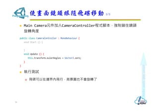  Main Camera元件加入CameraController程式腳本，強制鎖住鏡頭
旋轉角度
public class CameraController : MonoBehaviour {
void Start () {
}
void Update () {
this.transform.eulerAngles = Vector3.zero;
}
}
 執行測試
 飛碟可以在邊界內飛行，背景圖也不會旋轉了
使畫面鏡頭跟隨飛碟移動 2/2
26
 