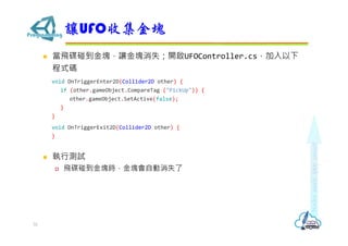  當飛碟碰到金塊，讓金塊消失；開啟UFOController.cs，加入以下
程式碼
void OnTriggerEnter2D(Collider2D other) {
if (other.gameObject.CompareTag ("PickUp")) {
other.gameObject.SetActive(false);
}
}
void OnTriggerExit2D(Collider2D other) {
}
 執行測試
 飛碟碰到金塊時，金塊會自動消失了
讓UFO收集金塊
32
 