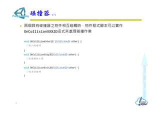  兩個具有碰撞器之物件相互碰觸時，物件程式腳本可以實作
OnCollisionXXX2D函式來處理碰撞作業
void OnCollisionEnter2D (Collision2D other) {
//進入碰撞時
}
void OnCollisionStay2D(Collision2D other) {
//在碰撞物上時
}
void OnCollisionExit2D(Collision2D other) {
//結束碰撞時
}
碰撞器 5/5
6
 
