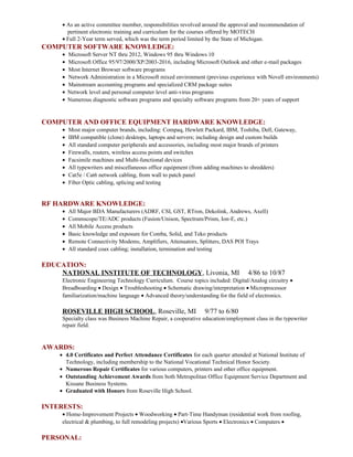 • As an active committee member, responsibilities revolved around the approval and recommendation of
pertinent electronic training and curriculum for the courses offered by MOTECH
• Full 2-Year term served, which was the term period limited by the State of Michigan.
COMPUTER SOFTWARE KNOWLEDGE:
• Microsoft Server NT thru 2012, Windows 95 thru Windows 10
• Microsoft Office 95/97/2000/XP/2003-2016, including Microsoft Outlook and other e-mail packages
• Most Internet Browser software programs
• Network Administration in a Microsoft mixed environment (previous experience with Novell environments)
• Mainstream accounting programs and specialized CRM package suites
• Network level and personal computer level anti-virus programs
• Numerous diagnostic software programs and specialty software programs from 20+ years of support
COMPUTER AND OFFICE EQUIPMENT HARDWARE KNOWLEDGE:
• Most major computer brands, including: Compaq, Hewlett Packard, IBM, Toshiba, Dell, Gateway,
• IBM compatible (clone) desktops, laptops and servers; including design and custom builds
• All standard computer peripherals and accessories, including most major brands of printers
• Firewalls, routers, wireless access points and switches
• Facsimile machines and Multi-functional devices
• All typewriters and miscellaneous office equipment (from adding machines to shredders)
• Cat5e / Cat6 network cabling, from wall to patch panel
• Fiber Optic cabling, splicing and testing
RF HARDWARE KNOWLEDGE:
• All Major BDA Manufacturers (ADRF, CSI, GST, RTron, Dekolink, Andrews, Axell)
• Commscope/TE/ADC products (Fusion/Unison, Spectrum/Prism, Ion-E, etc.)
• All Mobile Access products
• Basic knowledge and exposure for Comba, Solid, and Teko products
• Remote Connectivity Modems, Amplifiers, Attenuators, Splitters, DAS POI Trays
• All standard coax cabling; installation, termination and testing
EDUCATION:
NATIONAL INSTITUTE OF TECHNOLOGY, Livonia, MI 4/86 to 10/87
Electronic Engineering Technology Curriculum. Course topics included: Digital/Analog circuitry •
Breadboarding • Design • Troubleshooting • Schematic drawing/interpretation • Microprocessor
familiarization/machine language • Advanced theory/understanding for the field of electronics.
ROSEVILLE HIGH SCHOOL, Roseville, MI 9/77 to 6/80
Specialty class was Business Machine Repair, a cooperative education/employment class in the typewriter
repair field.
AWARDS:
• 4.0 Certificates and Perfect Attendance Certificates for each quarter attended at National Institute of
Technology, including membership to the National Vocational Technical Honor Society.
• Numerous Repair Certificates for various computers, printers and other office equipment.
• Outstanding Achievement Awards from both Metropolitan Office Equipment Service Department and
Kissane Business Systems.
• Graduated with Honors from Roseville High School.
INTERESTS:
• Home-Improvement Projects • Woodworking • Part-Time Handyman (residential work from roofing,
electrical & plumbing, to full remodeling projects) •Various Sports • Electronics • Computers •
PERSONAL:
 