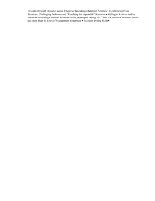 • Excellent Health • Quick Learner • Superior Knowledge Retention Abilities • Excel During Crisis
Situations, Challenging Problems, and “Resolving the Impossible” Scenarios • Willing to Relocate and/or
Travel • Outstanding Customer Relations Skills, Developed During 35+ Years of Constant Customer Contact
and More Than 15 Years of Management Experience • Excellent Typing Skills •
 