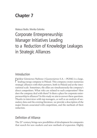 Chapter 7
Mateusz Bodio, Monika Golonka
Corporate Entrepreneurship:
Manager Initiatives Leading
to a Reduction of Knowledge Leakages
in Strategic Alliances
Introduction
Polskie Górnictwo Naftowe i Gazownictwo S.A. – PGNiG is a large,
leading energy company in Poland. This company creates numerous
strategic alliances with their partners, both in Poland and at the inter-
national scale. Sometimes, the allies are simultaneously the company’s
direct competitors. What risks are related to such cooperation? How
does the company deal with them? Is there a place for corporate entre-
preneurship in alliances? In this study we aim to answer these questions.
Thanks to interviews with top managers, as well as an analysis of sec-
ondary data and the existing literature, we provide a description of the
major threats associated with coopetition, and the methods of their
reduction.
Definition of Alliance
The 21st
century brings new possibilities of development for companies
that search for new markets and new methods of expansion. Highly
 