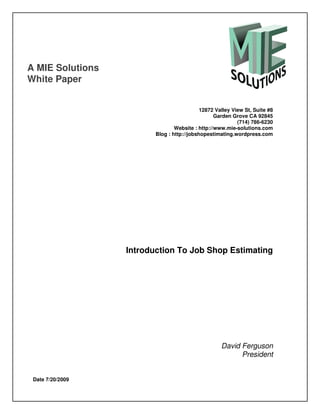 A MIE Solutions
White Paper


                                            12872 Valley View St, Suite #8
                                                  Garden Grove CA 92845
                                                           (714) 786-6230
                                 Website : http://www.mie-solutions.com
                         Blog : http://jobshopestimating.wordpress.com




                  Introduction To Job Shop Estimating




                                                    David Ferguson
                                                          President


 Date 7/20/2009
 