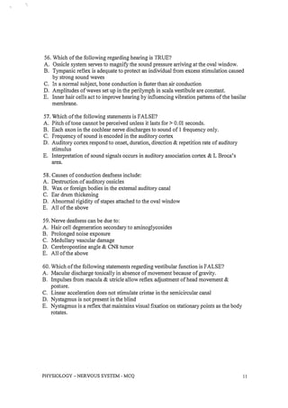 56. Which of the following regarding hearing is TRUE?
A. Ossicle system serves to magnify the sound pressure arriving at the oval window.
B. Tympanic reflex is adequate to protect an individual from excess stimulation caused
by strong sound waves
C. In a normal subject, bone conduction is faster than air conduction
D. Amplitudes of waves set up in the perilymph in scala vestibule are constant.
E. Inner hair cells act to improve hearing by influencing vibration patterns of the basilar
membrane.
57. Which of the following statements is FALSE?
A. Pitch of tone cannot be perceived unless it lasts for> 0.01 seconds.
B. Each axon in the cochlear nerve discharges to sound of I frequency only.
C. Frequency of sound is encoded in the auditory cortex
D. Auditory cortex respond to onset, duration, direction & repetition rate of auditory
stimulus
E. Interpretation of sound signals occurs in auditory association cortex & L Broca's
area.
58. Causes of conduction deafness include:
A. Destruction of auditory ossicles
B. Wax or foreign bodies in the external auditory canal
C. Ear drum thickening
D. Abnormal rigidity of stapes attached to the oval window
E. All of the above
59. Nerve deafuess can be due to:
A. Hair cell degeneration secondary to aminoglycosides
B. Prolonged noise exposure
C. Medullary vascular damage
D. Cerebropontine angle & CN8 tumor
E. All of the above
60. Which of the following statements regarding vestibular function is FALSE?
A. Macular discharge tonically in absence of movement because of gravity.
B. Impulses from macula & utricle allow reflex adjustment of head movement &
posture.
C. Linear acceleration does not stimulate cristae in the semicircular canal
D. Nystagmus is not present in the blind
E. Nystagmus is a reflex that maintains visual fixation on stationary points as the body
rotates.
PHYSIOLOGY - NERVOUS SYSTEM - MCQ 1 1
 