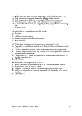 61. Which of the following statements regarding normal body temperature is TRUE?
A. Body temperature is lowest in the evening & highest in the morning.
B. Body temperature in children is on average O.SoC lower than adult norms.
C. Rectal temperature is the most accurate estimation of core temperature
D. In increased metabolic state such as hyperthyroidism, temperature can increase by 3-
4°C.
E. All of the above
62. Mechanism of increased heat production include:
A. Shivering
B. Hunger
C. Increased voluntary activity
D. Increased adrenaline/noradrenaline secretion
E. All of the above
63. Which of the following regarding temperature regulation is FALSE?
A. Transection of neural axis at midbrain level, thermoregulatory mechanisms remain
intact.
B. Lesions in the anterior thalamus lead to increase of core temperature up to 43°C.
C. Lesions in the posterior thalamus lead to reduction of core temperature to below that
of environmental temperature.
D. Temperature sensory cells in the hypothalamus senses temperature changes in the
nasopharynx & inner ear.
E. All of the above
64. Which of the following statement is TRUE?
A. Human can tolerate body temperature of 2l-24°C without permanent sequelae.
B. Heat stroke occurs at temperature> 43°C
C. Malignant hyperthermia is due to excess muscle contraction during stress.
D. Rapid rewarming during hypothermia can result in cell damage due to ice crystal
formation.
E. All of the above
PHYSIOLOGY - NERVOUS SYSTEM - MCQ 12
 