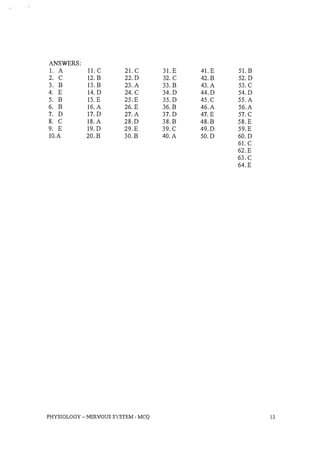 ANSWERS:
1. A 11. C 21. C 31.E 41.E 51. B
2. C 12. B 22.D 32. C 42.B 52. D
3. B 13. B 23. A 33. B 43. A 53. C
4. E 14.D 24. C 34. D 44.D 54.D
5. B 15. E 25.E 35.D 45.C 55.A
6. B 16. A 26. E 36. B 46.A 56.A
7. D 17. D 27. A 37. D 47. E 57. C
8. C 18. A 28.D 38.B 48.B 58.E
9. E 19. D 29.E 39.C 49.D 59.E
1O.A 20.B 30.B 40. A 50.D 60. D
61. C
62.E
63.C
64.E
PHYSIOLOGY - NERVOUS SYSTEM - MCQ 13
 