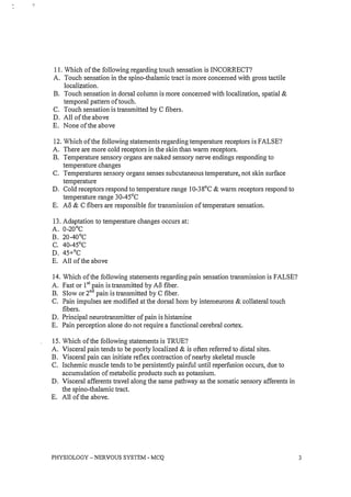 I I. Which of the following regarding touch sensation is INCORRECT?
A. Touch sensation in the spino-thalamic tract is more concerned with gross tactile
localization.
B. Touch sensation in dorsal column is more concerned with localization, spatial &
temporal pattern of touch.
C. Touch sensation is transmitted by C fibers.
D. All of the above
E. None of the above
12. Which of the following statements regarding temperature receptors is FALSE?
A. There are more cold receptors in the skin than warm receptors.
B. Temperature sensory organs are naked sensory nerve endings responding to
temperature changes
C. Temperatures sensory organs senses subcutaneous temperature, not skin surface
temperature
D. Cold receptors respond to temperature range IO-38°C & warm receptors respond to
temperature range 30-4SoC
E. A8 & C fibers are responsible for transmission of temperature sensation.
13. Adaptation to temperature changes occurs at:
A. 0-20°C
B. 20-40°C
C. 40-4SoC
D. 4S+oC
E. All of the above
14. Which of the following statements regarding pain sensation transmission is FALSE?
A. Fast or Ist pain is transmitted by A8 fiber.
B. Slow or 2nd pain is transmitted by C fiber.
C. Pain impulses are modified at the dorsal horn by interneurons & collateral touch
fibers.
D. Principal neurotransmitter of pain is histamine
E. Pain perception alone do not require a functional cerebral cortex.
IS. Which of the following statements is TRUE?
A. Visceral pain tends to be poorly localized & is often referred to distal sites.
B. Visceral pain can initiate reflex contraction of nearby skeletal muscle
C. Ischemic muscle tends to be persistently painful until reperfusion occurs, due to
accumulation of metabolic products such as potassium.
D. Visceral afferents travel along the same pathway as the somatic sensory afferents in
the spino-thalamic tract.
E. All of the above.
PHYSIOLOGY - NERVOUS SYSTEM - MCQ 3
 