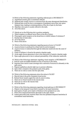 16.Which of the following statements regarding referred pain is INCORRECT?
A. Superficial somatic pain is sometimes referred.
B. Referred pain usually occurs to a structure from the same dermatomal distribution.
C. Referred pain could be due to convergence of peripheral nerve fiber onto spino­
thalamic tract, leading to misinterpretation of the site of pain by the brain.
D. Maxillary sinus pain is usually referred to the teeth.
E. All of the above
17. Opiods act on the following site to produce analgesia:
A. Opiod receptors on afferent nerve fibers at the site of injury.
B. Presynaptic opiod receptors at the dorsal hom to inhibit release of substance P
C. Rostral sites in brain-stem
D. All of the above
E. None of the above
18. Which of the following statements regarding aqueous humor is FALSE?
A. Aqueous humor is produced by ciliary body by active transport
B. Aqueous humor is reabsorbed through the trabecular meshwork into the canal of
Schlemn.
C. Canal of Schlemn is found at the anterior chamber angle.
D. Acute angle closure glaucoma is due to the obstruction of anterior chamber angle.
E. Open angle glaucoma is due to reduced permeability of the trabecular meshwork.
19. Which of the followings statements regarding visual reception is INCORRECT?
A. Rods & cones are hidden beneath an array of neurons in the retina.
B. Impulses from rods & cones converge onto a network of neurons & ultimately to the
optic nerve.
C. Pigment epithelium absorbs light rays to prevent reflection.
D. Optic disk is situated at the posterior pole of the globe.
E. There are no rods or cones over the optic disk.
20. Which of the following statements about the retina is FALSE?
A. Macula lutea is the point of greatest visual acuity.
B. Retinal blood vessels supply the rods & cones in retina.
C. There are no blood vessels in the macula lutea
D. There are no rods in the macula lutea
E. All of the above
21. Which of the following statements regarding visual pathways is INCORRECT?
A. Objects in the temporal visual field is sensed by the nasal hemiretina
B. Interruption of optic nerve leads to blindness in the ipsilateral eye only
C. Fibers from temporal hemiretina decussate at the optic chiasm
D. Lateral geniculate body receives fibers from the ipsilateral temporal hemiretina &
contralateral nasal hemiretina.
PHYSIOLOGY - NERVOUS SYSTEM - MCQ 4
 