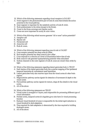 22. Which of the following statements regarding visual receptors is FALSE?
A. Outer segment is the photosensitive part of rods & cones that initiates the action
potential in the visual pathway.
B. Inner segment is important for the metabolic activity of rods & cones.
C. Rods predominates in the retina (except in the fovea).
D. Cones in the fovea converge onto bipolar nuclei.
E. Cones are more important for acuity & color vision.
23. Which of the following retinal neurons generate "all or none" action potentials?
A. Ganglion cell
B. Bipolar cell
C. Horizontal cell
D. Amacrine cell
E. Rods & cones.
24. Which of the following statement regarding cone & rods is FALSE?
A. Cone receptor potential has sharp onset & offset
B. Rod receptor potential has sharp onset & slow offset
C. Cone responds to a stimulus at a level of illumination below that of rods
D. Both cones & rods generate hyperpolarizing potential when stimulated
E. Sodium channels in the outer segment of rods & cones are closed when strike by
light.
25. Which of the following statements regarding lateral geniculate body is TRUE?
A. Each lamina of the lateral geniculate body has a precise mapping of the ipsilateral
temporal hemiretina & contralateral nasal hemiretina
B. Lateral geniculate body also receives input from the visual cortex & other brain
regions.
C. Magnocellular pathway carries signals for detection of movement & depth to the
visual cortex
D. Parvocellular pathway carries signals for texture, shape & fine details to the visual
cortex.
E. All of the above
26. Which of the following statements are TRUE?
A. Visual cortex is arranged in 6 layers, each responsible for processing different type of
visual information.
B. Parietal cortex, temporal cortex & cingulate gyrus also have 20 visual processing
function
C. Reduced visual threshold of cones is responsible for the initial rapid reduction in
visual threshold in dark adaptation
D. Time required for dark adaptation is determined by the time required to building
rhodospin stores.
E. All of the above
PHYSIOLOGY -NERVOUS SYSTEM - MCQ 5
 