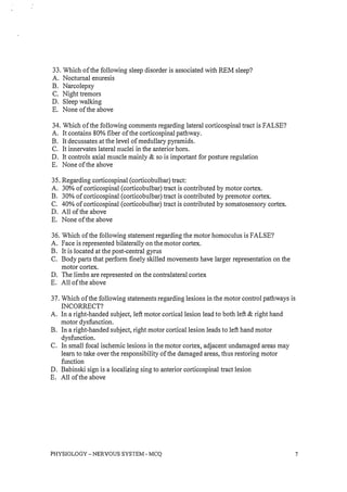 33. Which of the following sleep disorder is associated with REM sleep?
A. Nocturnal enuresis
B. Narcolepsy
C. Night tremors
D. Sleep walking
E. None of the above
34. Which of the following comments regarding lateral corticospinal tract is FALSE?
A. It contains 80% fiber of the corticospinal pathway.
B. It decussates at the level of medullary pyramids.
C. It innervates lateral nuclei in the anterior hom.
D. It controls axial muscle mainly & so is important for posture regulation
E. None of the above
35. Regarding corticospinal (corticobulbar) tract:
A. 30% of corticospinal (corticobulbar) tract is contributed by motor cortex.
B. 30% of corticospinal (corticobulbar) tract is contributed by premotor cortex.
C. 40% of corticospinal (corticobulbar) tract is contributed by somatosensory cortex.
D. All of the above
E. None of the above
36. Which of the following statement regarding the motor homoculus is FALSE?
A. Face is represented bilaterally on the motor cortex.
B. It is located at the post-central gyrus
C. Body parts that perform finely skilled movements have larger representation on the
motor cortex.
D. The limbs are represented on the contralateral cortex
E. All of the above
37. Which of the following statements regarding lesions in the motor control pathways is
INCORRECT?
A. In a right-handed subject, left motor cortical lesion lead to both left & right hand
motor dysfunction.
B. In a right-handed subject, right motor cortical lesion leads to left hand motor
dysfunction.
C. In small focal ischemic lesions in the motor cortex, adjacent undamaged areas may
learn to take over the responsibility of the damaged areas, thus restoring motor
function
D. Babinski sign is a localizing sing to anterior corticospinal tract lesion
E. All of the above
PHYSIOLOGY - NERVOUS SYSTEM - MCQ 7
 