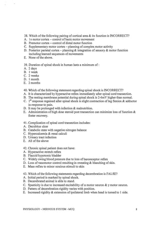 38. Which of the following pairing of cortical area & its function is INCORRECT?
A. 10 motor cortex - control of basic motor movement
B. Premotor cortex - control of distal motor function
C. Supplementary motor cortex - planning of complex motor activity
D. Posterior parietal cortex - planning & integration of sensory & motor function
including learned sequences of movements
E. None of the above.
39. Duration of spinal shock in human lasts a minimum of :
A. 2 days
B. I week
C. 2 weeks
D. 1 month
E. 2 months
40. Which of the following statement regarding spinal shock is INCORRECT?
A. It is characterized by hyperactive reflex immediately after spinal cord transection.
B. The resting membrane potential during spinal shock is 2-6mV higher than normal.
C. 1st response regained after spinal shock is slight contraction of leg flexion & adductor
in response to pain.
D. It may be prolonged with infection & malnutrition.
E. Administration of high dose steroid post transection can minimize loss of function &
foster recovery.
41. Complication of spinal cord transection includes:
A. Decubitus ulcer
B. Catabolic state with negative nitrogen balance
C. Hypercalcemia & renal calculi
D. Urinary tract infection
E. All of the above
42. Chronic spinal patient does not have:
A. Hyperactive stretch reflex
B. Flaccid hypotonic bladder
C. Widely swing blood pressure due to loss of baroreceptor reflex
D. Loss of vasomotor control resulting in sweating & blanching of skin.
E. Mass reflex to minor noxious stimuli to skin
43. Which of the following statements regarding decerebration is FALSE?
A. Initial period is marked by spinal shock.
B. Decerebrated animal is able to stand.
C. Spasticity is due to increased excitability of a motor neuron & y motor neuron.
D. Pattern of decerebration rigidity varies with position.
E. Increased rigidity & extension of ipsilateral limb when head is turned to I side.
PHYSIOLOGY - NERVOUS SYSTEM - MCQ 8
 