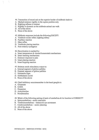44. Transection of neural axis at the superior border of midbrain leads to:
A. Marked extensor rigidity in the supine position only
B. Righting reflexes is interact
C. Rigidity is dynamic as the midbrain animal can walk
D. All of the above
E. None of the above
45. Midbrain responses include the following EXCEPT:
A. Vestibulo-ocular reflex (righting reflex)
B. Pupillary reaction
C. Mass reflex
D. Vestibular placing reaction
E. Post-rotatory nystagmus
46. Decortication is marked by:
A. Intact temperature & visceral homeostatic mechanisms
B. Intact learning mechanisms
C. Extensor response to pain
D. Intact placing reaction
E. Intact hopping reaction
47. Striatum sends stimulatory output to:
A. Internal segment of globus pallidus
B. External segment of globus pallidus
C. Substantia nigra
D. Subthalamic nuclei
E. None of the above
48. Chief inhibitory neurotransmitter in the basal ganglia is:
A. Glutamate
B. GABA
C. Dopamine
D. Acetylcholine
E. Noradrenaline
49. Which of the following pairing of parts of cerebellum & its function is CORRECT?
A. Spinocerebellum - motor execution
B. Vestibulocerebellum - balance & eye movement
C. Cerebrocerebellum - motor planning
D. All of the above
E. None of the above
PHYSIOLOGY - NERVOUS SYSTEM - MCQ 9
 