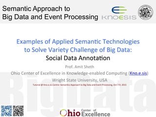 BigData
Semantic Approach to
Big Data and Event Processing
Examples	of	Applied	Seman1c	Technologies		
to	Solve	Variety	Challenge	of	Big	Data:		
Social	Data	Annota1on	
Prof.	Amit	Sheth	
Ohio	Center	of	Excellence	in	Knowledge-enabled	Compu1ng	(Kno.e.sis)	
Wright	State	University,	USA	
Tutorial	@	Kno.e.sis	Centre:	Seman1cs	Approach	to	Big	Data	and	Event	Processing,	Oct	7-9,	2015	
 