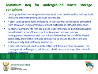 Minimum Req for underground waste storage
containers
• Underground waste storage container must have double walled and synthetic
liners and underground vaults must be installed.
• A steel underground tank and piping in contact with soil must be protected
from corrosion using corrosion resistant materials or cathodic protection.
• Container components that are placed underground and backfilled must be
provided with a backfill material that is a non-corrosive, porous,
homogeneous substance and that is installed so that the backfill is placed
completely around the tank and compacted to ensure that the tank and
piping are fully and uniformly supported.
• If external coating is used to protect the tank from external corrosion, the
coating must be fiberglass, reinforced, plastic, epoxy, or any other suitable
dielectric material.
 
