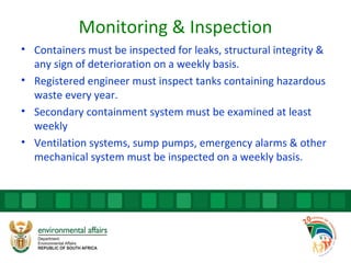 Monitoring & Inspection
• Containers must be inspected for leaks, structural integrity &
any sign of deterioration on a weekly basis.
• Registered engineer must inspect tanks containing hazardous
waste every year.
• Secondary containment system must be examined at least
weekly
• Ventilation systems, sump pumps, emergency alarms & other
mechanical system must be inspected on a weekly basis.
 