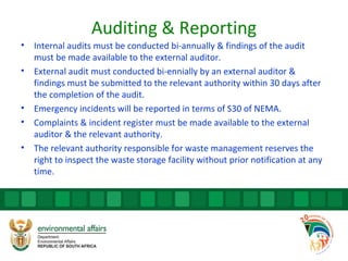 Auditing & Reporting
• Internal audits must be conducted bi-annually & findings of the audit
must be made available to the external auditor.
• External audit must conducted bi-ennially by an external auditor &
findings must be submitted to the relevant authority within 30 days after
the completion of the audit.
• Emergency incidents will be reported in terms of S30 of NEMA.
• Complaints & incident register must be made available to the external
auditor & the relevant authority.
• The relevant authority responsible for waste management reserves the
right to inspect the waste storage facility without prior notification at any
time.
 