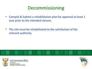 Decommissioning
• Compile & Submit a rehabilitation plan for approval at least 1
year prior to the intended closure.
• The site must be rehabilitated to the satisfaction of the
relevant authority
 