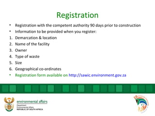Registration
• Registration with the competent authority 90 days prior to construction
• Information to be provided when you register:
1. Demarcation & location
2. Name of the facility
3. Owner
4. Type of waste
5. Size
6. Geographical co-ordinates
• Registration form available on http://sawic.environment.gov.za
 