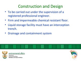 Construction and Design
• To be carried out under the supervision of a
registered professional engineer.
• Firm and impermeable chemical resistant floor.
• Liquid storage facility must have an interception
trench.
• Drainage and containment system
 