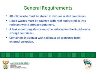 General Requirements
• All solid waste must be stored in skips or sealed containers
• Liquid wastes must be covered with roof and stored in leak
resistant waste storage containers.
• A leak monitoring device must be installed on the liquid waste
storage containers.
• Containers in contact with soil must be protected from
external corrosion.
 