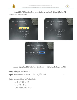 คู่มือสื่อการสอนวิชาคณิตศาสตร์ โดยความร่วมมือระหว่าง
                        สานักงานคณะกรรมการการศึกษาขั้นพื้นฐาน และ คณะวิทยาศาสตร์ จุฬาลงกรณ์มหาวิทยาลัย


       หลังจากที่ผู้เรียนได้รู้จักเอกลักษณ์ต่างๆ ของการดาเนินการบนเซตไปแล้ว ผู้เรียนจะได้ฝึกฝนการใช้
เอกลักษณ์ต่างๆ ดังตัวอย่างต่อไปนี้




        ผู้สอนอาจเพิ่มเติมโจทย์ให้ผ้เู รียนฝึกฝนการใช้เอกลักษณ์ต่างๆ ที่ได้เรียนไปแล้ว ดังตัวอย่างต่อไปนี้

ตัวอย่าง จงพิสูจน์ว่า   A  B  A  B

พิสูจน์ จากเอกลักษณ์ข้อ 10 จะได้ว่า       A  B  A   B   A  B                                   #

ตัวอย่าง จงพิจารณาว่าข้อความต่อไปนี้ถูกหรือผิด
          1. A   A  B   A  B
          2.  A  B   A  B
          3. ถ้า A  B  B แล้ว A  B

                                                           9
 