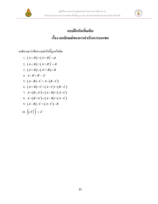 คู่มือสื่อการสอนวิชาคณิตศาสตร์ โดยความร่วมมือระหว่าง
                       สานักงานคณะกรรมการการศึกษาขั้นพื้นฐาน และ คณะวิทยาศาสตร์ จุฬาลงกรณ์มหาวิทยาลัย




                                           แบบฝึกหัดเพิ่มเติม
                              เรื่อง เอกลักษณ์ของการดาเนินการบนเซต

จงพิจารณาว่าข้อความต่อไปนี้ถูกหรือผิด
   1.  A  B    A  B   
   2.    A  B    A  B   B
   3.    A  B    A  B   B
   4.   A  B  B  A
   5.    A  B  C  A   B  C 
   6.    A  B  C   A  C    B  C 
   7.   A   B  C    A  B   A  C 
   8.   A   B  C    A  B   A  C 
   9.    A  B  C   A  C   B

           A
  10.  A
               




                                                          11
 