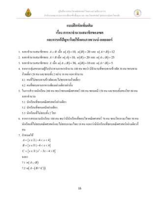 คู่มือสื่อการสอนวิชาคณิตศาสตร์ โดยความร่วมมือระหว่าง
                         สานักงานคณะกรรมการการศึกษาขั้นพื้นฐาน และ คณะวิทยาศาสตร์ จุฬาลงกรณ์มหาวิทยาลัย


                                            แบบฝึกหัดเพิ่มเติม
                                   เรื่อง การหาจานวนสมาชิกของเซต
                              และการแก้ปัญหาโดยใช้แผนภาพเวนน์-ออยเลอร์

1. จงหาจานวนสมาชิกของ A  B เมื่อ n  A  10, n  B   20 และ n  A  B   12
2. จงหาจานวนสมาชิกของ A  B เมื่อ n  A  10, n  B   20 และ n  A  B   25
3. จงหาจานวนสมาชิกของ A เมื่อ n  A  B   30, n  B   10 และ n  A  B   5
4. จากการสุ่มสอบถามผู้รับประทานอาหารจานวน 100 คน พบว่า มีจานวนที่ชอบทานข้าวผัด 30 คน ชอบทาน
   ก๋วยเตี๋ยว 20 คน และชอบทั้ง 2 อย่าง 10 คน จงหาจานวน
   4.1 คนที่ไม่ชอบทานข้าวผัดและไม่ชอบทานก๋วยเตี๋ยว
   4.2 คนที่ชอบทานอาหารเพียงอย่างเดียวเท่านั้น
5. ในการสารวจนักเรียน 200 คน พบว่าชอบคณิตศาสตร์ 100 คน ชอบเคมี 150 คน และชอบทั้งสองวิชา 80 คน
   จงหาจานวน
   5.1 นักเรียนที่ชอบคณิตศาสตร์อย่างเดียว
   5.2 นักเรียนที่ชอบเคมีอย่างเดียว
   5.3 นักเรียนที่ไม่ชอบทั้ง 2 วิชา
6. จากการสอบถามนักเรียน 100 คน พบว่ามีนักเรียนที่ชอบวิชาคณิตศาสตร์ 70 คน ชอบวิชาภาษาไทย 50 คน
   นักเรียนที่ไม่ชอบคณิตศาสตร์และไม่ชอบภาษาไทย 10 คน จงหาว่ามีนักเรียนที่ชอบคณิตศาสตร์อย่างเดียวกี่
   คน
7. กาหนดให้
    A   x  | 4  x  4
   B   x  | 4  x  4
          
     C  x                        
                  | x 2  3x  4  0
     จงหา
     7.1 n  A  B 
     7.2 n  A   B  C 



                                                            16
 