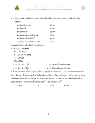 คู่มือสื่อการสอนวิชาคณิตศาสตร์ โดยความร่วมมือระหว่าง
                      สานักงานคณะกรรมการการศึกษาขั้นพื้นฐาน และ คณะวิทยาศาสตร์ จุฬาลงกรณ์มหาวิทยาลัย



 8. จากการสารวจนักเรียนที่เรียนวิชาคณิตศาสตร์ เคมี และฟิสิกส์ 180 คน พบว่าทุกคนชอบเรียนอย่างน้อย
     1 วิชา และ
          ชอบเรียนคณิตศาสตร์                               80 คน
          ชอบเรียนเคมี                                     90 คน
          ชอบเรียนฟิสิกส์                                  120 คน
          ชอบเรียนทั้งคณิตศาสตร์และเคมี                    50 คน
          ชอบเรียนทั้งเคมีและฟิสิกส์                       60 คน
          ชอบเรียนทั้งคณิตศาสตร์และฟิสิกส์                 40 คน
 จานวนนักเรียนที่ชอบเรียนทั้ง 3 วิชา เท่ากับเท่าใด
 9. ให้ A, B, C เป็นเซตซึ่ง
     A  1, 2,3, 4,5, 6
     B  2, 4, 6,8,10,12,14
     C  3, 6,9,12
    ข้อใดต่อไปนี้ถูก
    1. n  A  B   C   2
                                                 2. A  B มีสับเซตทั้งหมด 16 สับเซต
    3. n  A   B  C    2
                                                 4. B  C มีสับเซตทั้งหมด 32 สับเซต
10. ในการสารวจนักเรียนชั้นมัธยมศึกษาปีที่ 6 ของโรงเรียนแห่งหนี่งจานวน 63 คน ซึ่งต้องลงทะเบียนเรียนอย่าง
 น้อย 1 วิชา พบว่านักเรียนลงทะเบียนเรียนวิชาคณิตศาสตร์ 30 คน วิชาภาษาอังกฤษ 25 คน วิชาภาษาไทย 40 คน
 วิชาคณิตศาสตร์และวิชาภาษาอังกฤษ 20 คน วิชาภาษาอังกฤษและวิชาภาษาไทย 5 คน วิชาคณิตศาสตร์และวิชา
 ภาษาไทย 10 คน จานวนนักเรียนที่ลงทะเบียนเรียนทั้ง 3 วิชา คือข้อใดต่อไปนี้
          1. 3 คน                 2. 5 คน               3. 6 คน              4. 7 คน




                                                         17
 