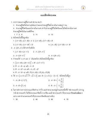 คู่มือสื่อการสอนวิชาคณิตศาสตร์ โดยความร่วมมือระหว่าง
                          สานักงานคณะกรรมการการศึกษาขั้นพื้นฐาน และ คณะวิทยาศาสตร์ จุฬาลงกรณ์มหาวิทยาลัย


                                                 แบบฝึกหัดระคน

1. จากการสอบถามผู้ดื่มกาแฟ 20 คน พบว่า
   ก จานวนผู้ใส่ครีมในกาแฟน้อยกว่าสองเท่าของผู้ที่ใส่นาตาลในกาแฟอยู่ 7 คน
   ข จานวนผู้ที่ใส่ครีมและนาตาลในกาแฟ เท่ากับจานวนผู้ที่ไม่ใส่ครีมและไม่ใส่นาตาลในกาแฟ
   จานวนผู้ใส่ครีมในกาแฟมีกี่คน
    1. 7 2. 9                   3. 11                  4. 13
2. ข้อใดต่อไปนีไม่ถูกต้อง
   1.  A  B    A  B   A 2.  A  B    A  B   B
   3.  A  B    A  B                                   4.  A  B    A  B   A  B
3. A   B  C  มีค่าเท่ากับข้อใด
   1.  A  B    A  C          2.   A   B  C 

   3. A   B  C                                     4. A   B  C 
4. กาหนดให้ A, B และ          C   เป็นเซตใดๆ ข้อใดต่อไปนีถูกต้อง
   1.  A  B    B  C   B   A  C 
                           
   2. ถ้า A  B   แล้ว A  B
   3. ถ้า A  B   แล้ว A  B  B
   4. ถ้า A  B   แล้ว P  A  B   P  A  P  B 
5. ให้ A  x  | x  5  x  2 และ B   x  | x  2  5 ข้อใดต่อไปนีถูก
                                                                                 9
   1.   A  B   3,7                                        2.   A  B   3, 
                                                                                16 
                                                                                9
   3.   A  B  7,                                          4.   B  A   3, 
                                                                             16 
6. ในการสารวจการประกอบอาชีพทานา ทาไร่ และทาสวน ของหมู่บ้านแห่งหนึ่งที่มี 100 ครอบครัว ปรากฏ
   ว่ามี 40 ครอบครัว ไม่ได้ประกอบอาชีพทัง 3 อาชีพ และมี 30 ครอบครัว ที่ประกอบอาชีพอย่างน้อย 2
   อย่าง จงหาจานวนครอบครัวที่ประกอบอาชีพเพียงอย่างเดียว
   1. 30                       2. 40              3. 60                4. 70




                                                             21
 