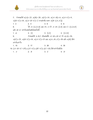 คู่มือสื่อการสอนวิชาคณิตศาสตร์ โดยความร่วมมือระหว่าง
                       สานักงานคณะกรรมการการศึกษาขั้นพื้นฐาน และ คณะวิทยาศาสตร์ จุฬาลงกรณ์มหาวิทยาลัย



    7. กาหนดให้ n  A  25 , n  B   20 , n  C   18 , n  A  B   6 , n  A  C   8 ,
     n  B  C   10 , n  A  B  C   2 ตามลาดับ จงหา n  B   A  C  
    1. 2                     2. 4                      3. 6                   4. 8
    8.                       ให้ A  1, 2,3, 4 และ B  A ถ้า A  B  2, 4 และ C  1, 2, 4,5
    แล้ว B  C เท่ากับเซตในข้อใดต่อไปนี
    1.                      2. 1                    3. 1, 2              4. 1, 2, 4
    9.                       กาหนดให้ A, B, C เป็นเซตซึ่ง A  B  B  C ถ้า n  A  30 ,
     n  C   25 , n  B  C   18 , n  A  C   15 และ n  A  B  C   50 แล้ว n  B  มีค่า
    เท่ากับเท่าไร
    1. 15                    2. 17                     3. 28                  4. 35
10.  A  B  C  D   A  C    B  C   C  D  มีค่าเท่ากับข้อใด
    1. A                     2. B                      3. C                   4. D




                                                          22
 
