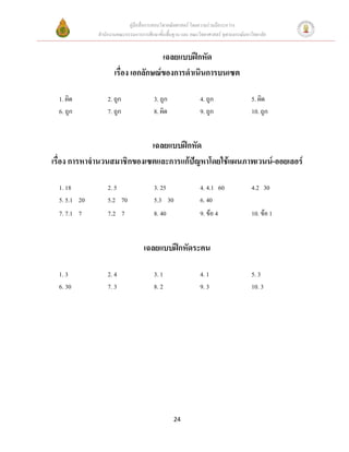 คู่มือสื่อการสอนวิชาคณิตศาสตร์ โดยความร่วมมือระหว่าง
              สานักงานคณะกรรมการการศึกษาขั้นพื้นฐาน และ คณะวิทยาศาสตร์ จุฬาลงกรณ์มหาวิทยาลัย


                                     เฉลยแบบฝึกหัด
                     เรื่อง เอกลักษณ์ของการดาเนินการบนเซต

  1. ผิด          2. ถูก               3. ถูก                4. ถูก                  5. ผิด
  6. ถูก          7. ถูก               8. ผิด                9. ถูก                  10. ถูก


                            เฉลยแบบฝึกหัด
เรื่อง การหาจานวนสมาชิกของเซตและการแก้ปัญหาโดยใช้แผนภาพเวนน์-ออยเลอร์

  1. 18           2. 5                 3. 25                 4. 4.1 60               4.2 30
  5. 5.1 20       5.2 70               5.3 30                6. 40
  7. 7.1 7        7. 2 7               8. 40                 9. ข้อ 4                10. ข้อ 1


                                   เฉลยแบบฝึกหัดระคน

  1. 3            2. 4                 3. 1                  4. 1                    5. 3
  6. 30           7. 3                 8. 2                  9. 3                    10. 3




                                                 24
 