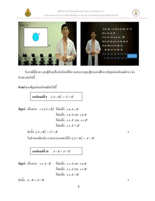 คู่มือสื่อการสอนวิชาคณิตศาสตร์ โดยความร่วมมือระหว่าง
                        สานักงานคณะกรรมการการศึกษาขั้นพื้นฐาน และ คณะวิทยาศาสตร์ จุฬาลงกรณ์มหาวิทยาลัย




       ในกรณีที่มีเวลา และผู้เรียนเป็นนักเรียนที่มีความสามารถสูง ผู้สอนอาจฝึกการพิสูจน์เอกลักษณ์ต่างๆ ดัง
ตัวอย่างต่อไปนี้

ตัวอย่าง จงพิสูจน์เอกลักษณ์ต่อไปนี้

              เอกลักษณ์ที่ 9     A  B   A  B


พิสูจน์ เนื่องจาก    x   A  B    ก็ต่อเมื่อ   x A B
                                      ก็ต่อเมื่อ   x  A และ x  B
                                      ก็ต่อเมื่อ   x  A   และ   x  B
                                      ก็ต่อเมื่อ   x  A  B

          ดังนั้น  A  B   A  B                                                                   #
          ในทานองเดียวกัน เราสามารถแสดงได้ว่า  A  B   A  B


              เอกลักษณ์ที่ 10    A  B  A  B



พิสูจน์ เนื่องจาก    x A B          ก็ต่อเมื่อ   x  A และ x  B
                                      ก็ต่อเมื่อ   x  A และ x  B
                                      ก็ต่อเมื่อ   x  A  B
ดังนั้น   A  B  A  B                                                                                 #
                                                              6
 