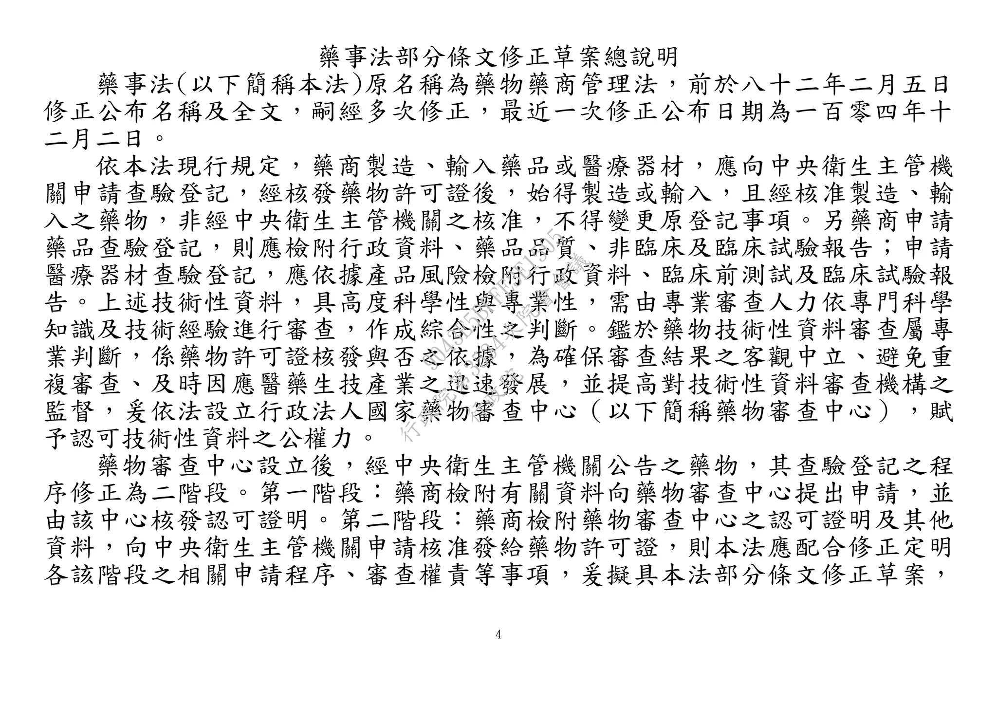 4
藥事法部分條文修正草案總說明
藥事法(以下簡稱本法)原名稱為藥物藥商管理法，前於八十二年二月五日
修正公布名稱及全文，嗣經多次修正，最近一次修正公布日期為一百零四年十
二月二日。
依本法現行規定，藥商製造、輸入藥品或醫療器材，應向中央衛生主管機
關申請查驗登記，經核發藥物許可證後，始得製造或輸入，且經核准製造、輸
入之藥物，非經中央衛生主管機關之核准，不得變更原登記事項。另藥商申請
藥品查驗登記，則應檢附行政資料、藥品品質、非臨床及臨床試驗報告；申請
醫療器材查驗登記，應依據產品風險檢附行政資料、臨床前測試及臨床試驗報
告。上述技術性資料，具高度科學性與專業性，需由專業審查人力依專門科學
知識及技術經驗進行審查，作成綜合性之判斷。鑑於藥物技術性資料審查屬專
業判斷，係藥物許可證核發與否之依據，為確保審查結果之客觀中立、避免重
複審查、及時因應醫藥生技產業之迅速發展，並提高對技術性資料審查機構之
監督，爰依法設立行政法人國家藥物審查中心（以下簡稱藥物審查中心），賦
予認可技術性資料之公權力。
藥物審查中心設立後，經中央衛生主管機關公告之藥物，其查驗登記之程
序修正為二階段。第一階段：藥商檢附有關資料向藥物審查中心提出申請，並
由該中心核發認可證明。第二階段：藥商檢附藥物審查中心之認可證明及其他
資料，向中央衛生主管機關申請核准發給藥物許可證，則本法應配合修正定明
各該階段之相關申請程序、審查權責等事項，爰擬具本法部分條文修正草案，
行
政
院
行
政
院
第
3534次
院
會
會
議
9043E5BFFE3E1505
 