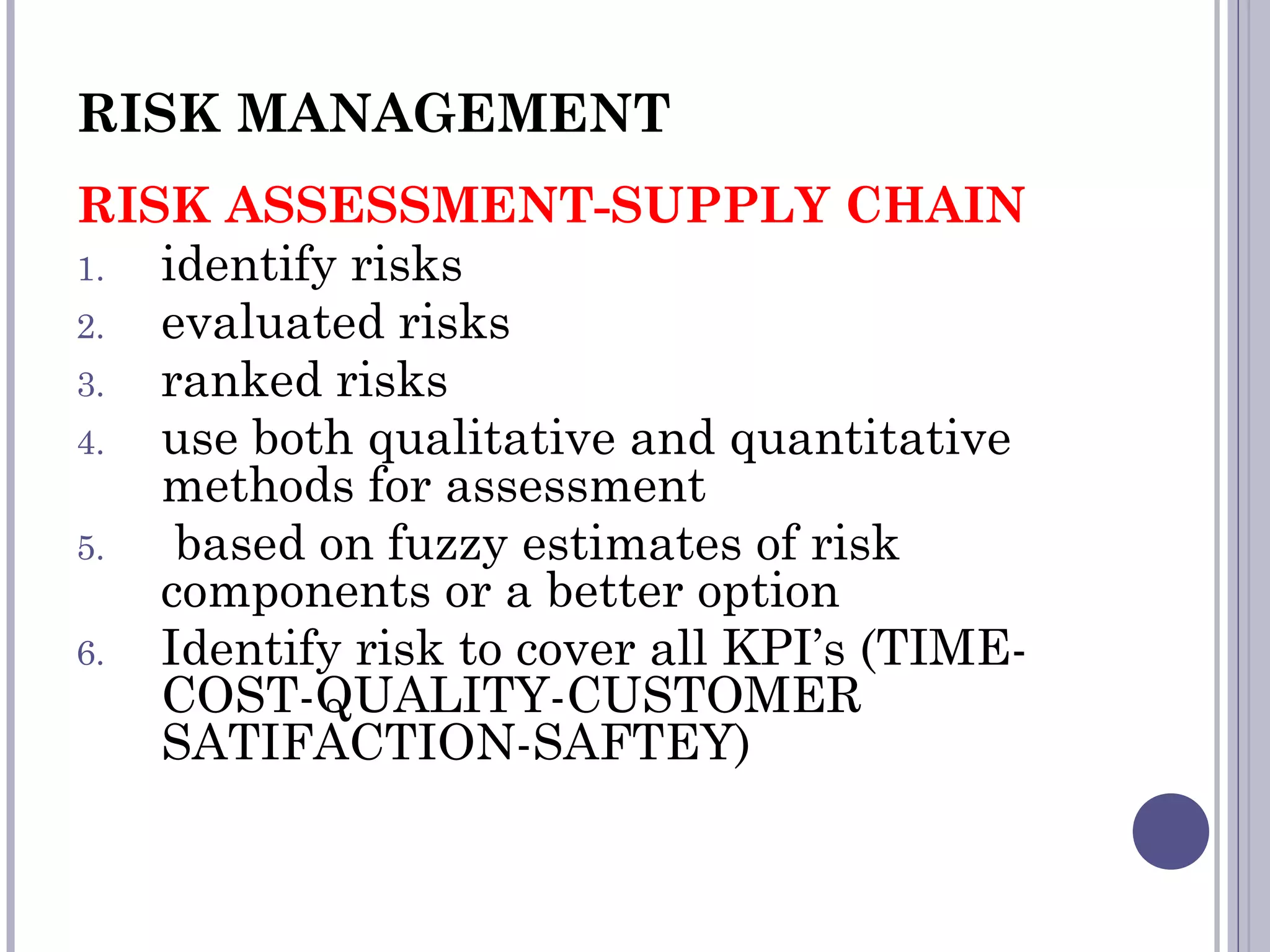 RISK MANAGEMENT
RISK ASSESSMENT-SUPPLY CHAIN
1. identify risks
2. evaluated risks
3. ranked risks
4. use both qualitative and quantitative
methods for assessment
5. based on fuzzy estimates of risk
components or a better option
6. Identify risk to cover all KPI’s (TIME-
COST-QUALITY-CUSTOMER
SATIFACTION-SAFTEY)
 