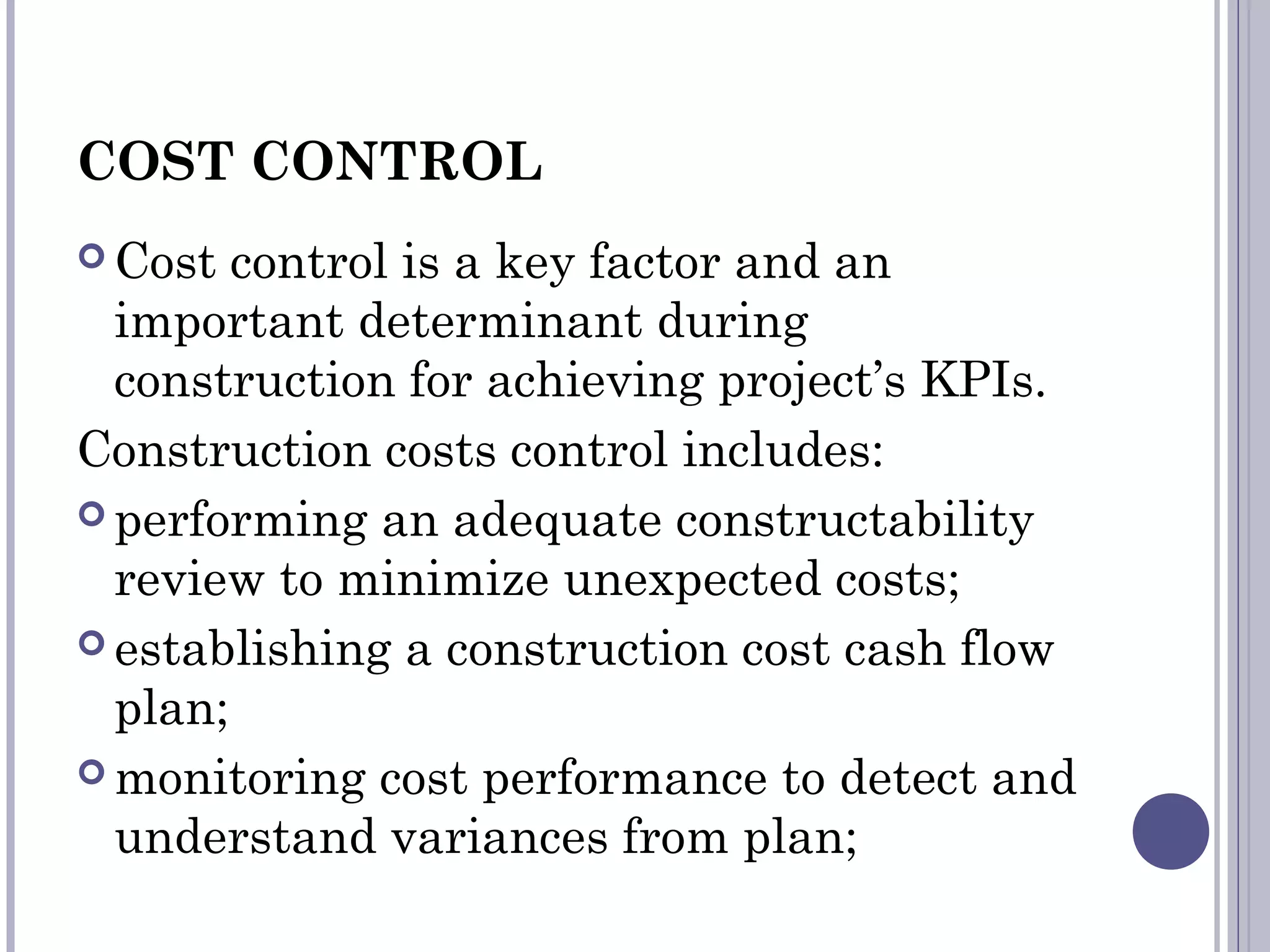 COST CONTROL
 Cost control is a key factor and an
important determinant during
construction for achieving project’s KPIs.
Construction costs control includes:
 performing an adequate constructability
review to minimize unexpected costs;
 establishing a construction cost cash flow
plan;
 monitoring cost performance to detect and
understand variances from plan;
 