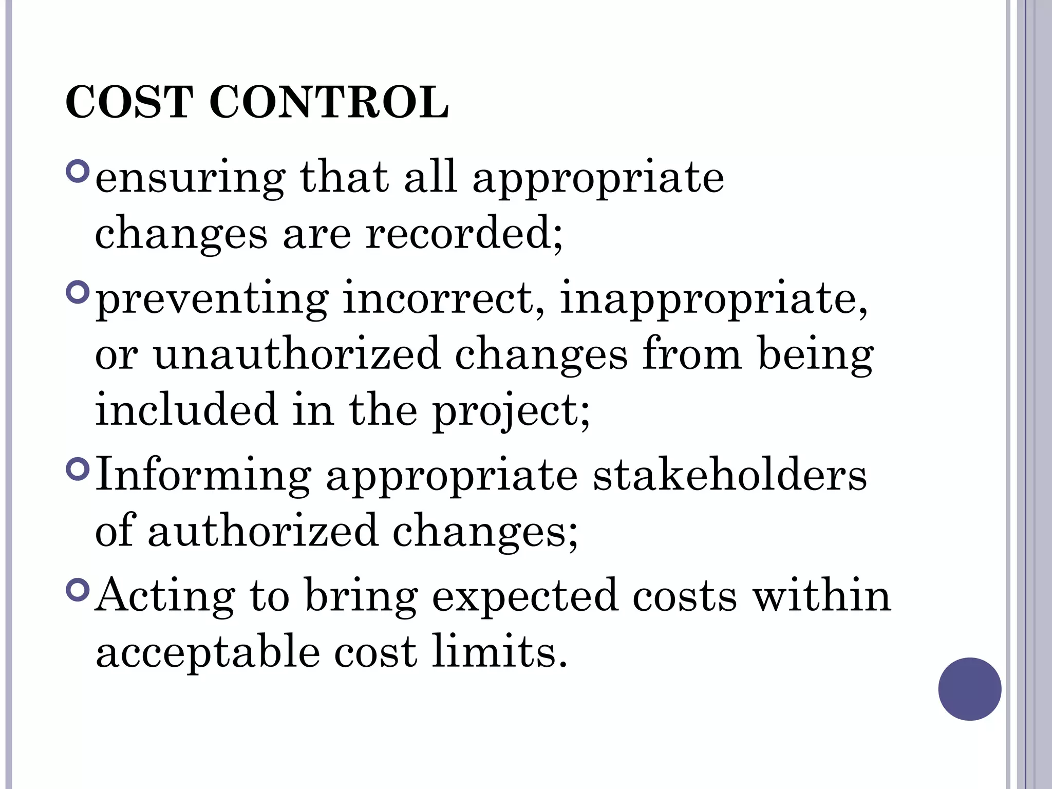 COST CONTROL
ensuring that all appropriate
changes are recorded;
preventing incorrect, inappropriate,
or unauthorized changes from being
included in the project;
Informing appropriate stakeholders
of authorized changes;
Acting to bring expected costs within
acceptable cost limits.
 