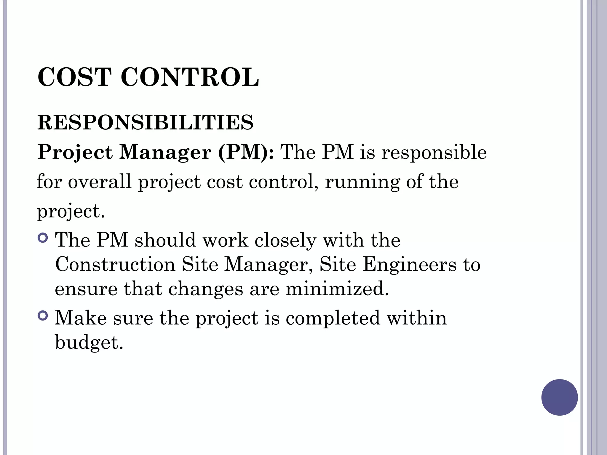 COST CONTROL
RESPONSIBILITIES
Project Manager (PM): The PM is responsible
for overall project cost control, running of the
project.
 The PM should work closely with the
Construction Site Manager, Site Engineers to
ensure that changes are minimized.
 Make sure the project is completed within
budget.
 