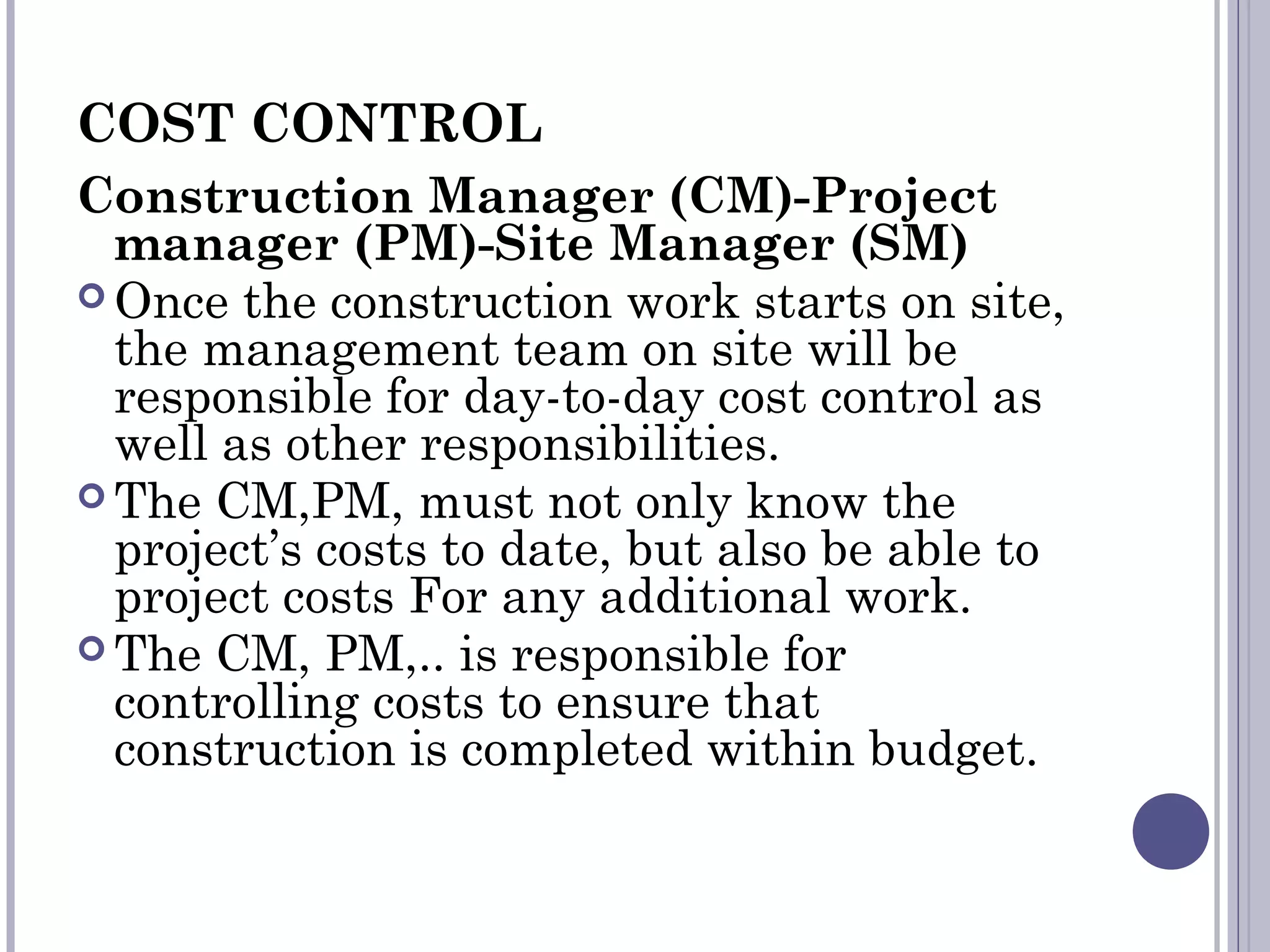COST CONTROL
Construction Manager (CM)-Project
manager (PM)-Site Manager (SM)
 Once the construction work starts on site,
the management team on site will be
responsible for day-to-day cost control as
well as other responsibilities.
 The CM,PM, must not only know the
project’s costs to date, but also be able to
project costs For any additional work.
 The CM, PM,.. is responsible for
controlling costs to ensure that
construction is completed within budget.
 