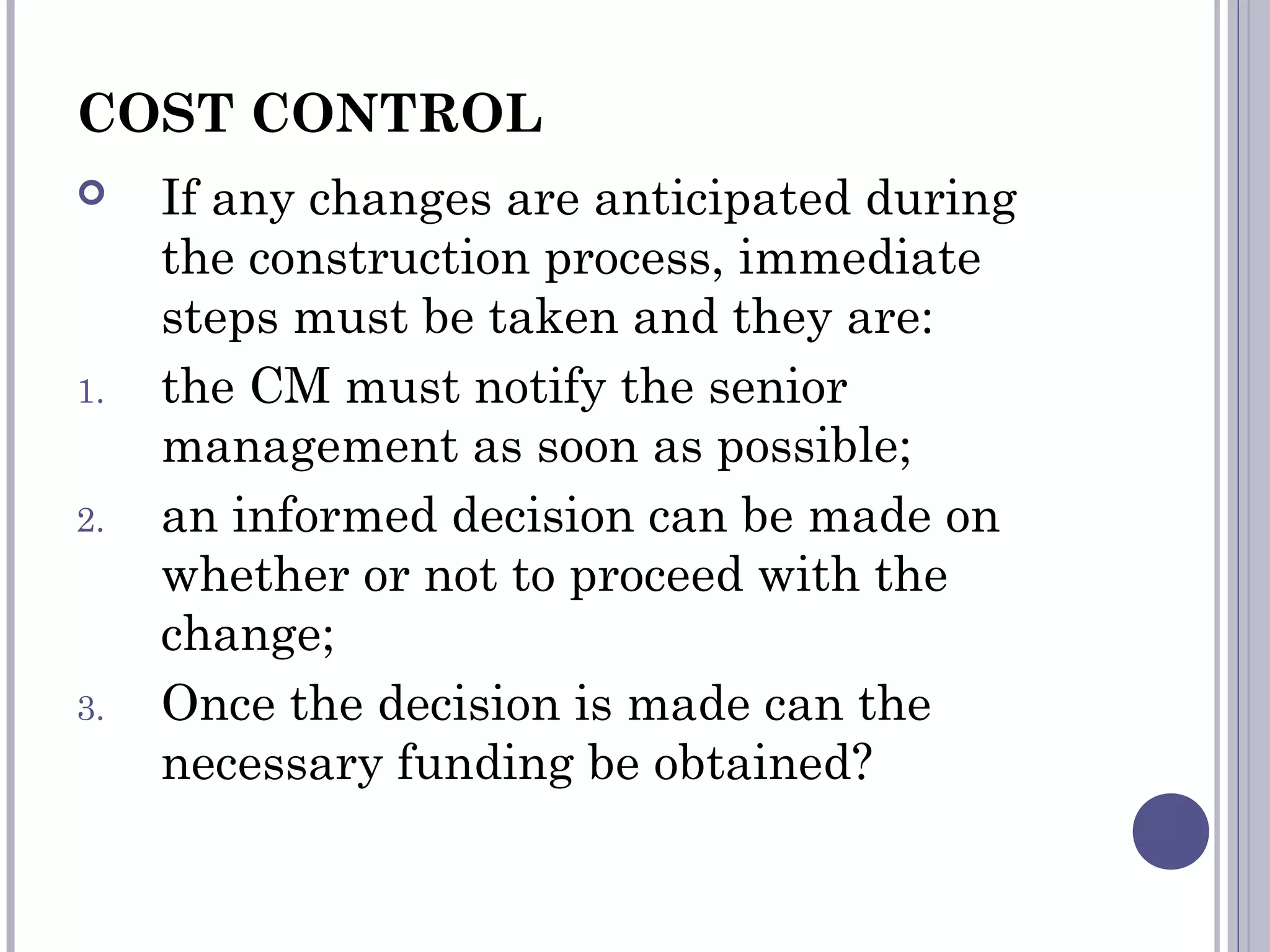 COST CONTROL
 If any changes are anticipated during
the construction process, immediate
steps must be taken and they are:
1. the CM must notify the senior
management as soon as possible;
2. an informed decision can be made on
whether or not to proceed with the
change;
3. Once the decision is made can the
necessary funding be obtained?
 