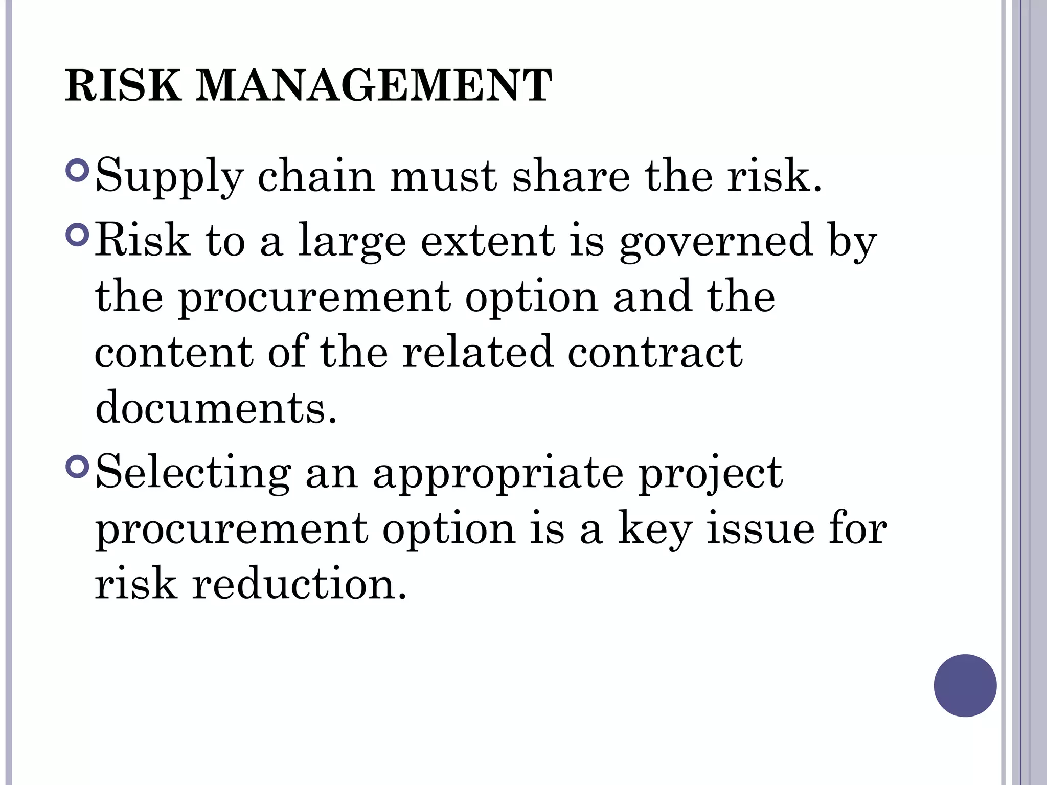RISK MANAGEMENT
Supply chain must share the risk.
Risk to a large extent is governed by
the procurement option and the
content of the related contract
documents.
Selecting an appropriate project
procurement option is a key issue for
risk reduction.
 