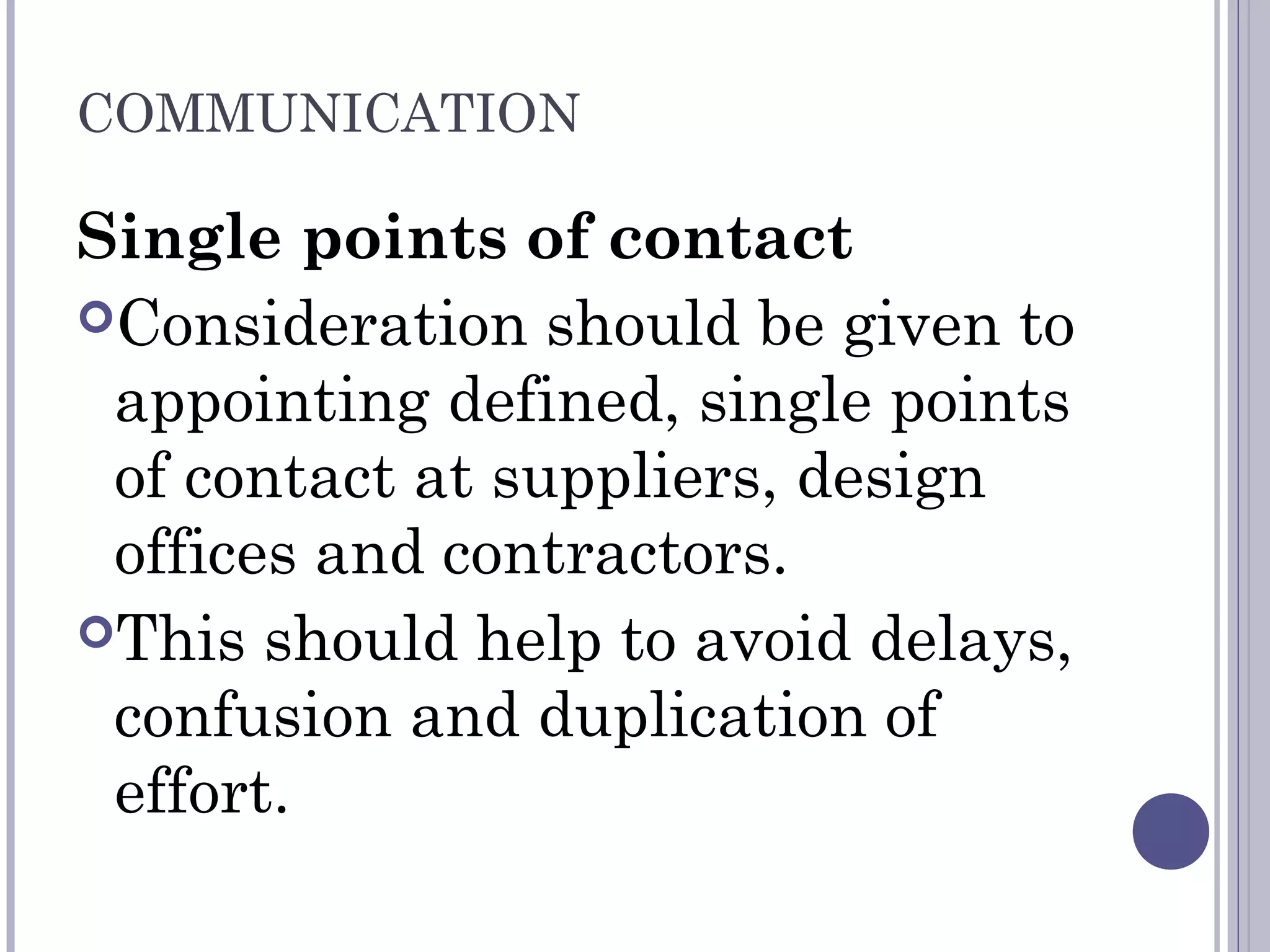 COMMUNICATION
Single points of contact
Consideration should be given to
appointing defined, single points
of contact at suppliers, design
offices and contractors.
This should help to avoid delays,
confusion and duplication of
effort.
 