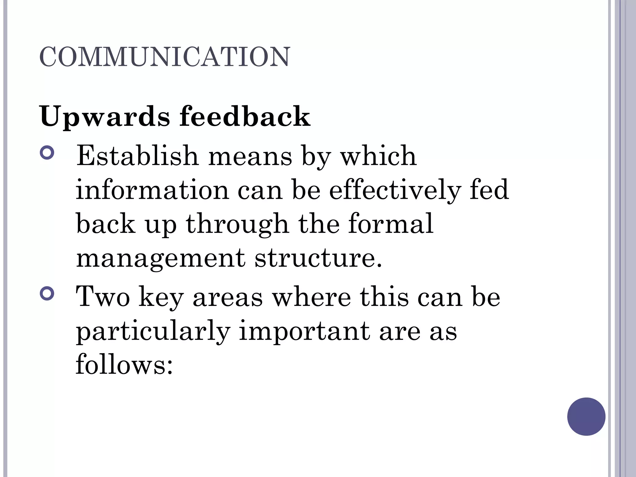 COMMUNICATION
Upwards feedback
 Establish means by which
information can be effectively fed
back up through the formal
management structure.
 Two key areas where this can be
particularly important are as
follows:
 