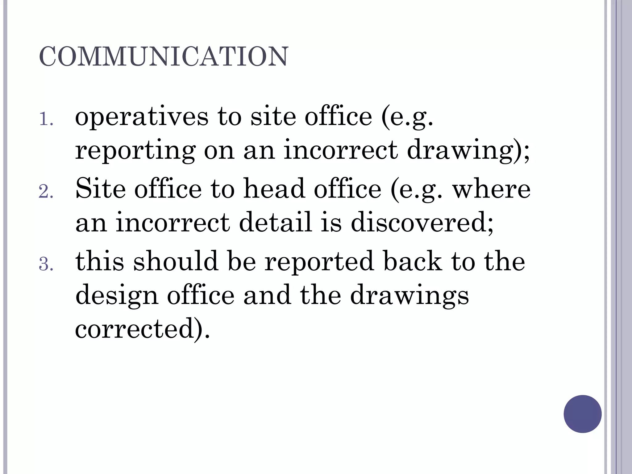COMMUNICATION
1. operatives to site office (e.g.
reporting on an incorrect drawing);
2. Site office to head office (e.g. where
an incorrect detail is discovered;
3. this should be reported back to the
design office and the drawings
corrected).
 