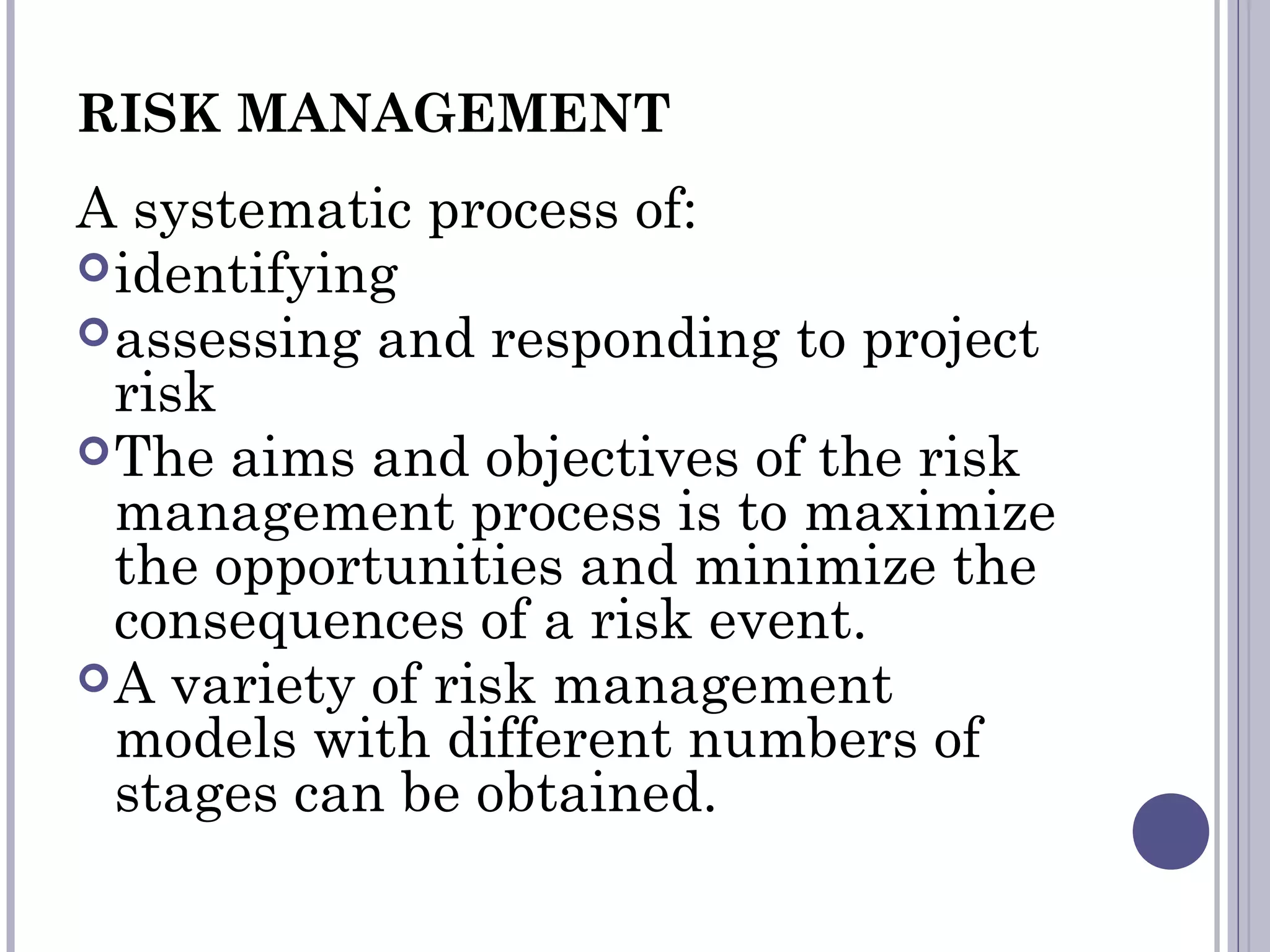 RISK MANAGEMENT
A systematic process of:
identifying
assessing and responding to project
risk
The aims and objectives of the risk
management process is to maximize
the opportunities and minimize the
consequences of a risk event.
A variety of risk management
models with different numbers of
stages can be obtained.
 