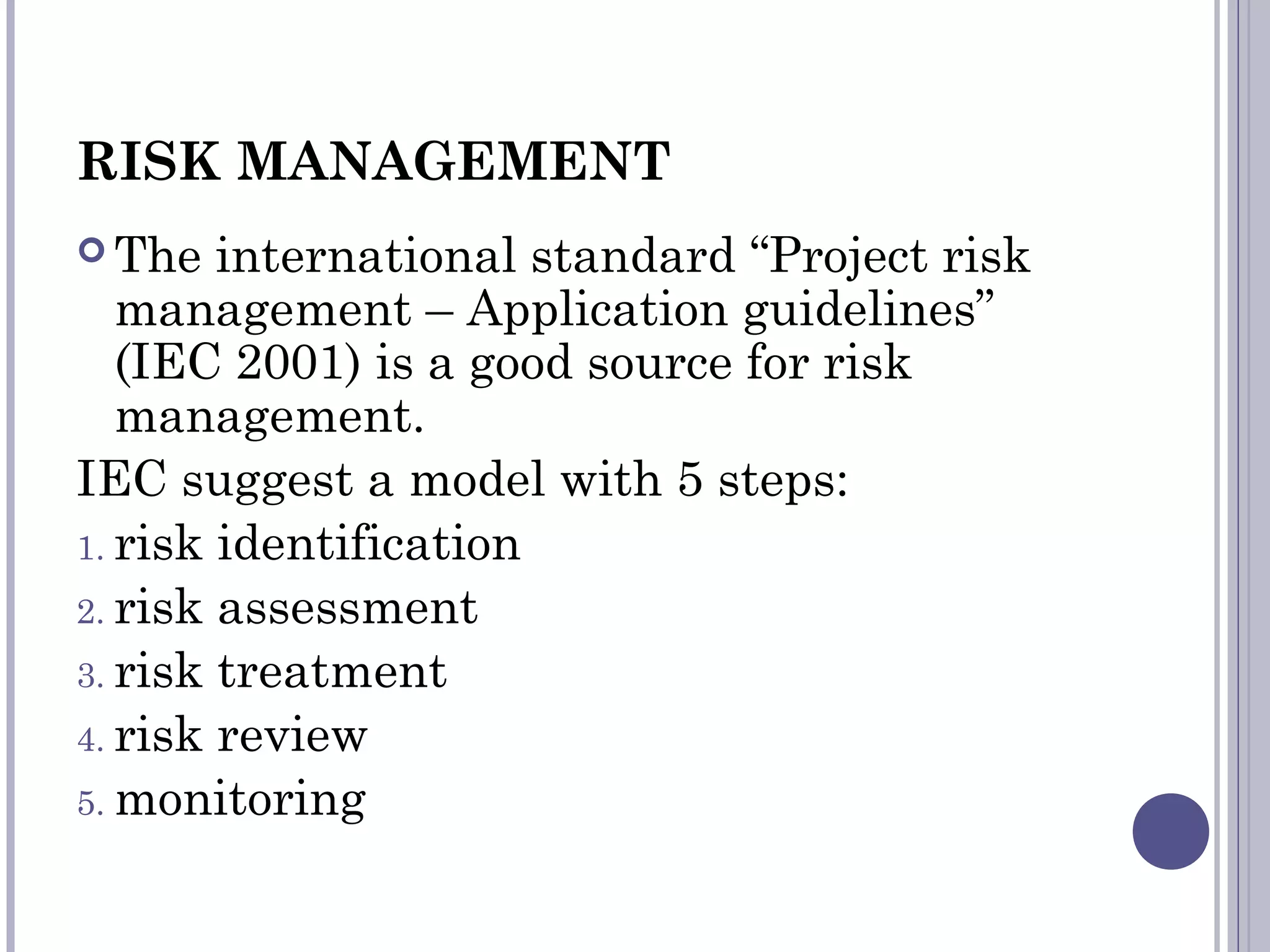 RISK MANAGEMENT
 The international standard “Project risk
management – Application guidelines”
(IEC 2001) is a good source for risk
management.
IEC suggest a model with 5 steps:
1. risk identification
2. risk assessment
3. risk treatment
4. risk review
5. monitoring
 