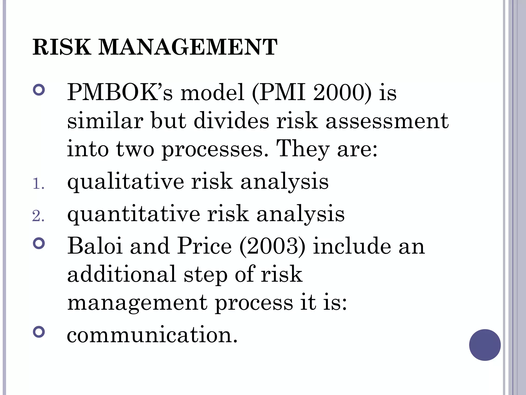 RISK MANAGEMENT
 PMBOK’s model (PMI 2000) is
similar but divides risk assessment
into two processes. They are:
1. qualitative risk analysis
2. quantitative risk analysis
 Baloi and Price (2003) include an
additional step of risk
management process it is:
 communication.
 