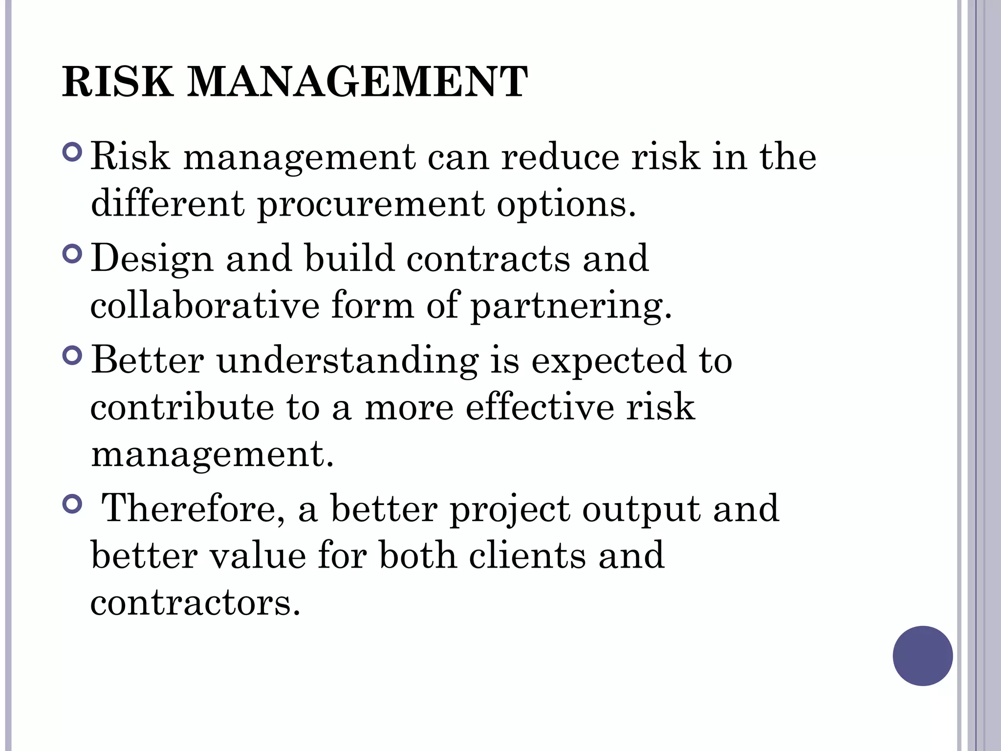 RISK MANAGEMENT
 Risk management can reduce risk in the
different procurement options.
 Design and build contracts and
collaborative form of partnering.
 Better understanding is expected to
contribute to a more effective risk
management.
 Therefore, a better project output and
better value for both clients and
contractors.
 