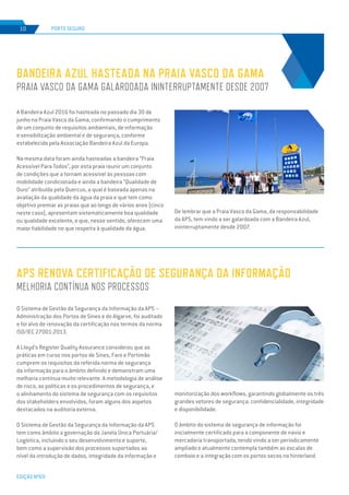 EDIÇÃO Nº69
PORTO SEGURO10
A Bandeira Azul 2016 foi hasteada no passado dia 30 de
junho na Praia Vasco da Gama, confirmando o cumprimento
de um conjunto de requisitos ambientais, de informação
e sensibilização ambiental e de segurança, conforme
estabelecido pela Associação Bandeira Azul da Europa.
Na mesma data foram ainda hasteadas a bandeira “Praia
Acessível Para Todos”, por esta praia reunir um conjunto
de condições que a tornam acessível às pessoas com
mobilidade condicionada e ainda a bandeira “Qualidade de
Ouro” atribuída pela Quercus, a qual é baseada apenas na
avaliação da qualidade da água da praia e que tem como
objetivo premiar as praias que ao longo de vários anos (cinco
neste caso), apresentam sistematicamente boa qualidade
ou qualidade excelente, e que, nesse sentido, oferecem uma
maior fiabilidade no que respeita à qualidade da água.
De lembrar que a Praia Vasco da Gama, da responsabilidade
da APS, tem vindo a ser galardoada com a Bandeira Azul,
ininterruptamente desde 2007.
O Sistema de Gestão da Segurança da Informação da APS –
Administração dos Portos de Sines e do Algarve, foi auditado
e foi alvo de renovação da certificação nos termos da norma
ISO/IEC 27001:2013.
A Lloyd’s Register Quality Assurance considerou que as
práticas em curso nos portos de Sines, Faro e Portimão
cumprem os requisitos da referida norma de segurança
da informação para o âmbito definido e demonstram uma
melhoria contínua muito relevante. A metodologia de análise
de risco, as políticas e os procedimentos de segurança, e
o alinhamento do sistema de segurança com os requisitos
dos stakeholders envolvidos, foram alguns dos aspetos
destacados na auditoria externa.
O Sistema de Gestão da Segurança da Informação da APS
tem como âmbito a governação da Janela Única Portuária/
Logística, incluindo o seu desenvolvimento e suporte,
bem como a supervisão dos processos suportados ao
nível da introdução de dados, integridade da informação e
BANDEIRA AZUL HASTEADA NA PRAIA VASCO DA GAMA
PRAIA VASCO DA GAMA GALARDOADA ININTERRUPTAMENTE DESDE 2007
APS RENOVA CERTIFICAÇÃO DE SEGURANÇA DA INFORMAÇÃO
MELHORIA CONTÍNUA NOS PROCESSOS
monitorização dos workflows, garantindo globalmente os três
grandes vetores de segurança: confidencialidade, integridade
e disponibilidade.
O âmbito do sistema de segurança de informação foi
inicialmente certificado para a componente de navio e
mercadoria transportada, tendo vindo a ser periodicamente
ampliado e atualmente contempla também as escalas de
comboio e a integração com os portos secos no hinterland.
 